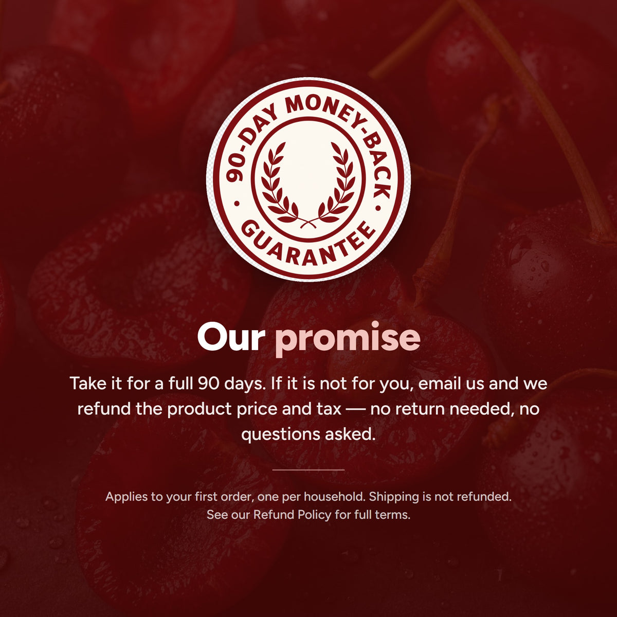 90-day money-back guarantee on your first order, one per household